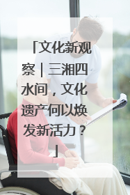 文化新观察｜三湘四水间，文化遗产何以焕发新活力？
